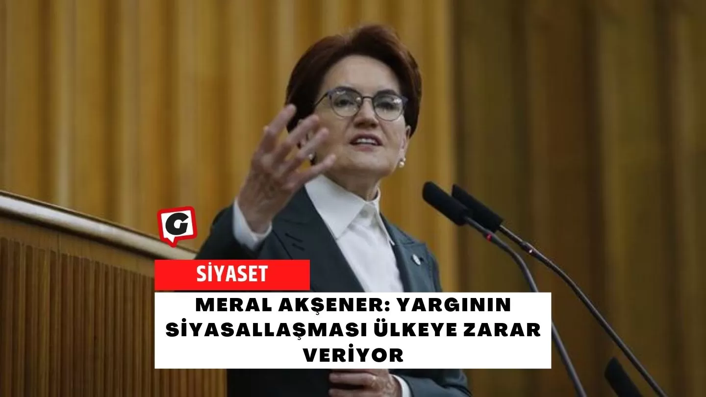 Meral Akşener: Yargının Siyasallaşması Ülkeye Zarar Veriyor