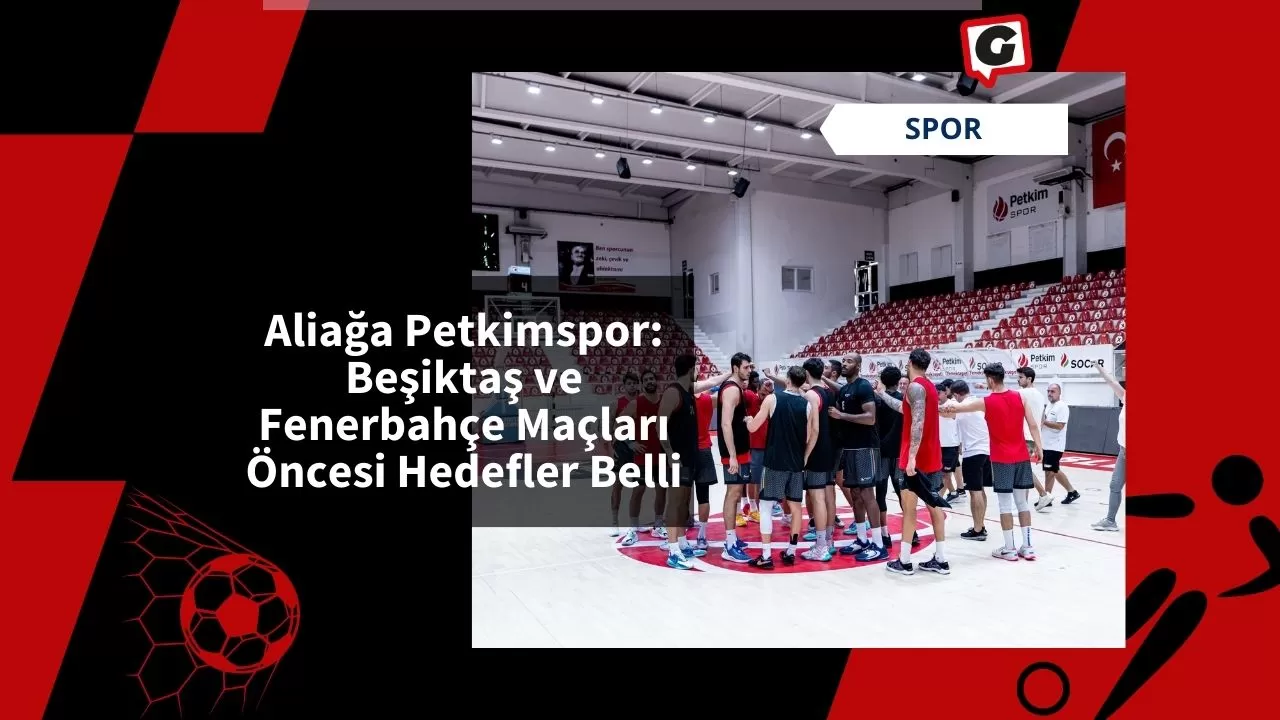 Aliağa Petkimspor: Beşiktaş ve Fenerbahçe Maçları Öncesi Hedefler Belli