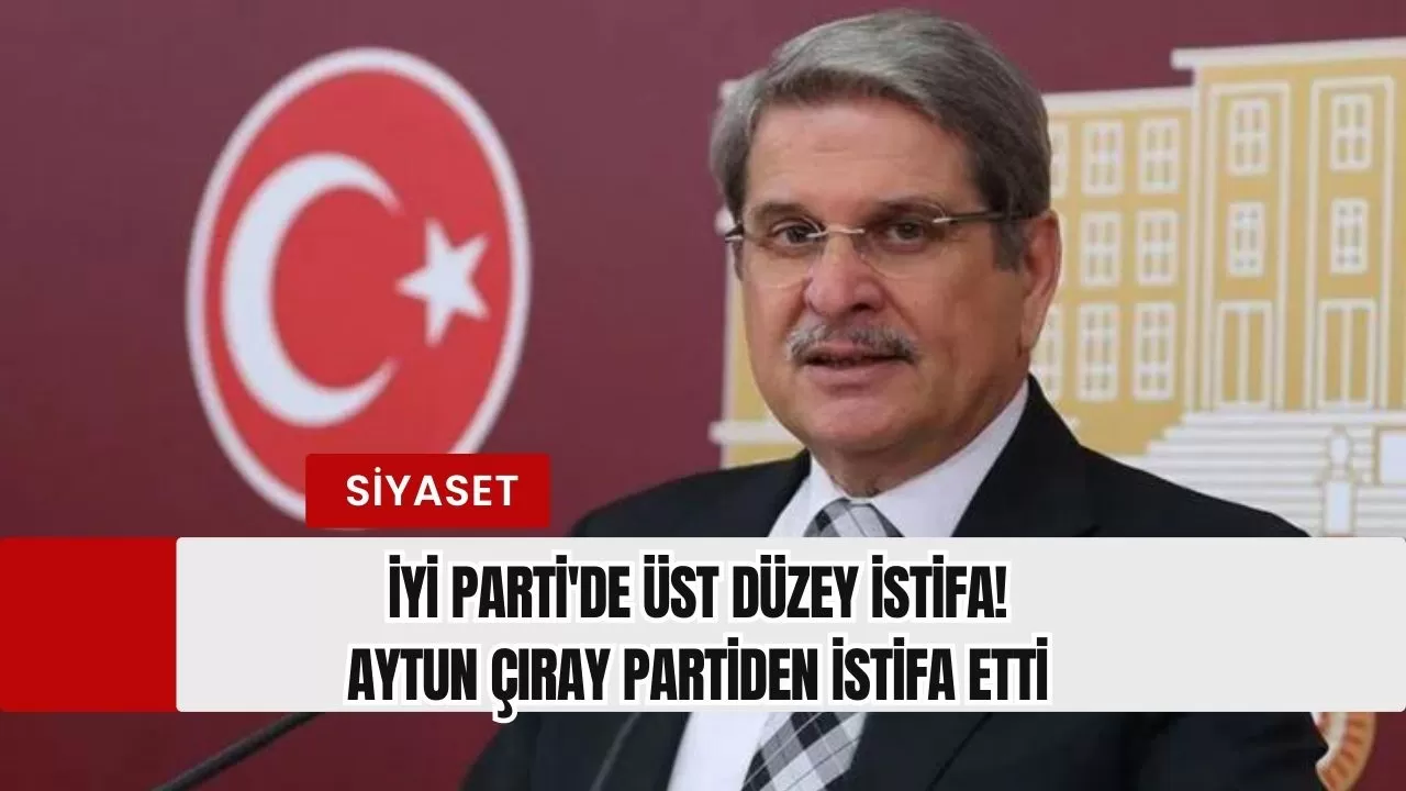 İYİ Parti'de üst düzey istifa! Aytun Çıray partiden istifa etti