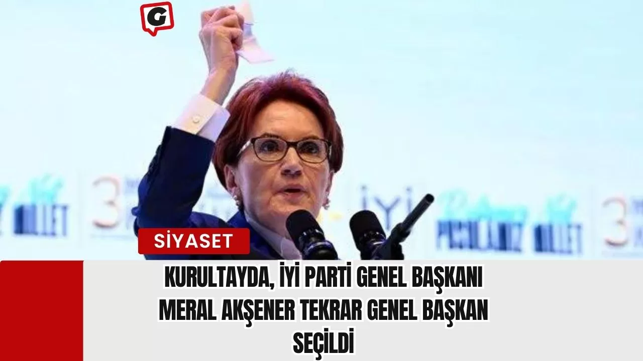 Kurultayda, İYİ Parti Genel Başkanı Meral Akşener tekrar genel başkan seçildi