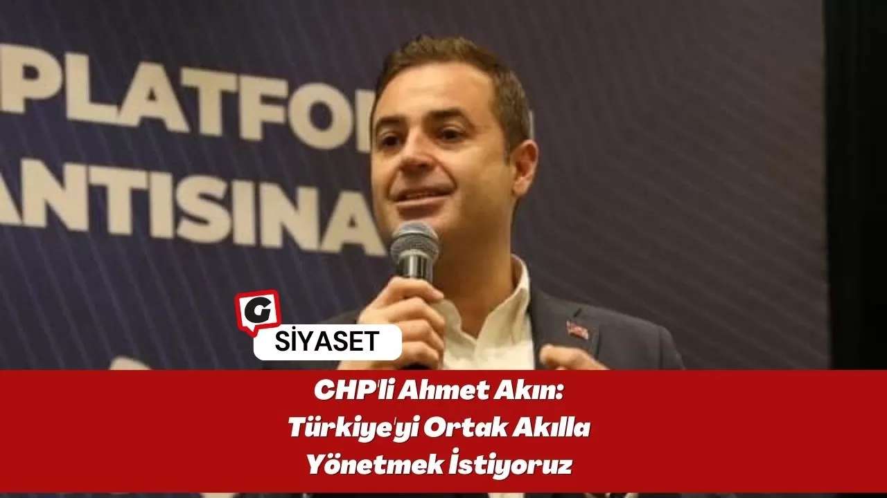 CHP'li Ahmet Akın: Türkiye'yi Ortak Akılla Yönetmek İstiyoruz