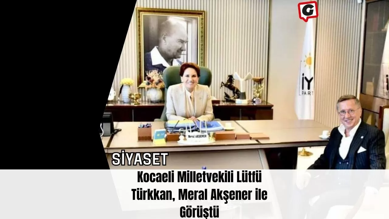 Kocaeli Milletvekili Lütfü Türkkan, Meral Akşener ile Görüştü