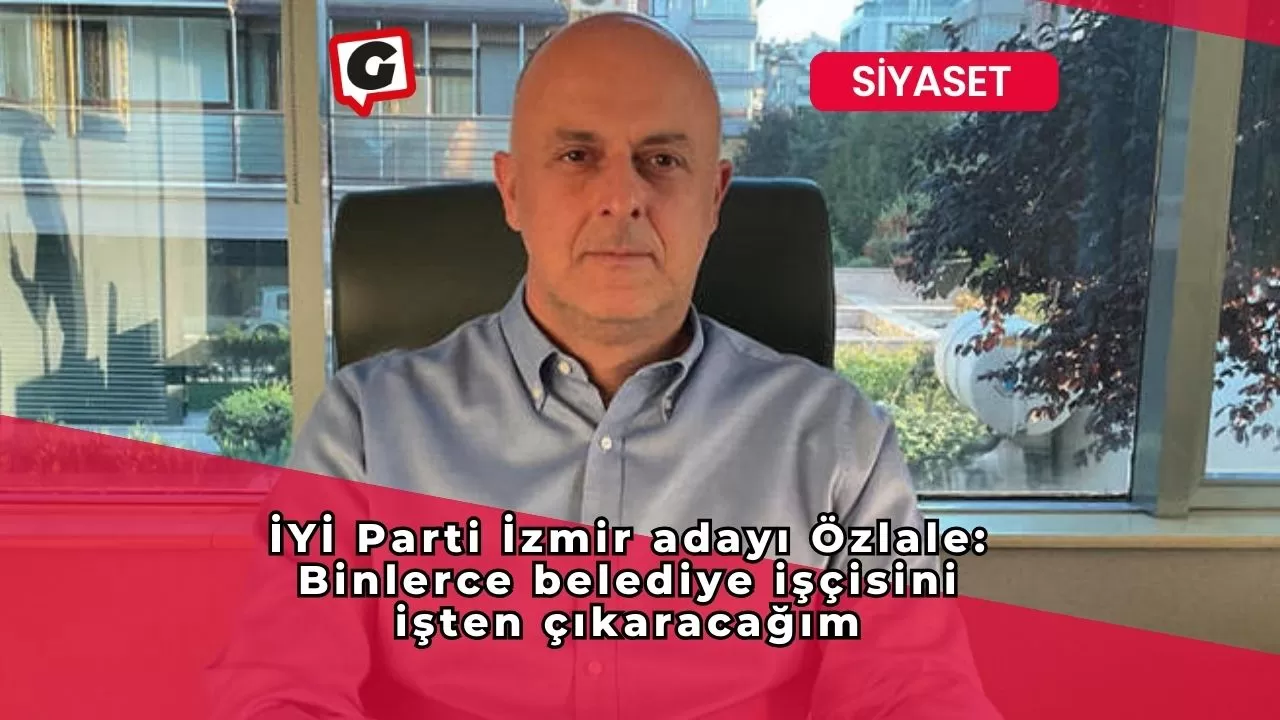 İYİ Parti İzmir adayı Özlale: Binlerce belediye işçisini işten çıkaracağım