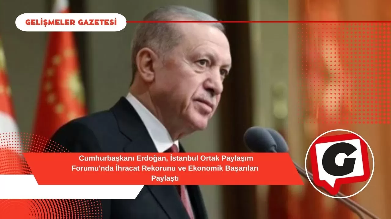 Cumhurbaşkanı Erdoğan, İstanbul Ortak Paylaşım Forumu'nda İhracat Rekorunu ve Ekonomik Başarıları Paylaştı